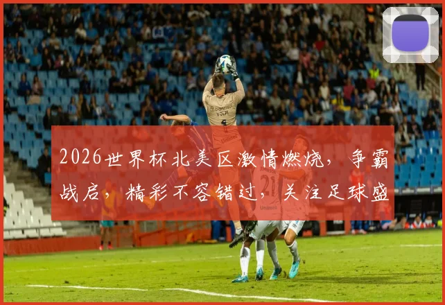 2026世界杯北美区激情燃烧，争霸战启，精彩不容错过，关注足球盛宴