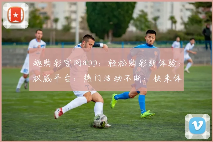 趣购彩官网app，轻松购彩新体验，权威平台，热门活动不断，快来体验
