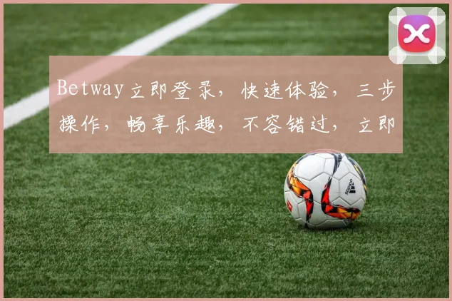 Betway立即登录，快速体验，三步操作，畅享乐趣，不容错过，立即加入