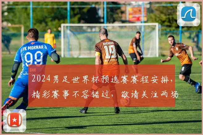 2024男足世界杯预选赛赛程安排，精彩赛事不容错过，敬请关注两场焦点对决