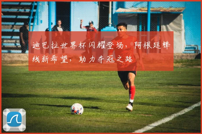 迪巴拉世界杯闪耀登场，阿根廷锋线新希望，助力夺冠之路